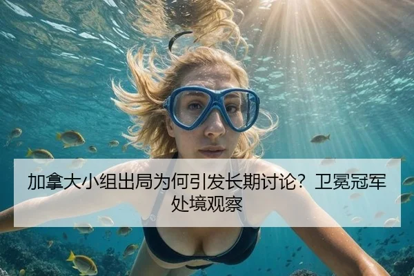 加拿大小组出局为何引发长期讨论？卫冕冠军处境观察